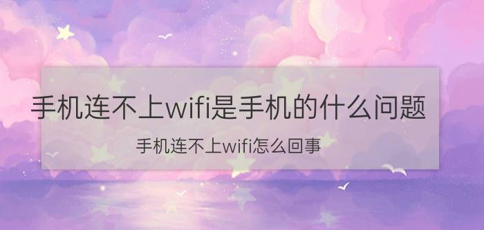 手机连不上wifi是手机的什么问题 手机连不上wifi怎么回事？